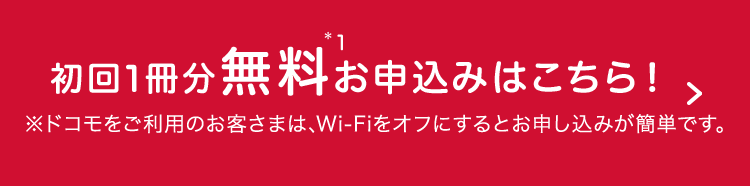 初回1冊分無料*1お申込みはこちら！＞ ※Wi-Fiをオフにするとお申し込みが簡単です。